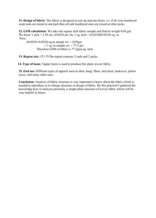 11. Design of fabric: The fabric is designed as one up and one down. i.e. if all even numbered
warp ends are raised at one pick then all odd numbered ones are raised at other picks.

12. GSM calculation: We take one square inch fabric sample and find its weight 0.05 gm.
We know 1 inch = 2.54 cm. (0.0254 m). So, 1 sq. inch = (0.0254X0.0254) sq. m.
 Now,
      (0.0254 × 0.0254) sq.m sample wt. = 0.05gm
                    ∴ 1 sq. m sample wt. = 77.5 gm
              Therefore GSM of fabric is 77.5gms/sq. inch

13. Repeat size: (2 × 2) The repeat contains 2 ends and 2 picks.

14. Type of loom: Tappet loom is used to produce this plain woven fabric.

15. End use: Different types of apparel such as shirt, lungi, Shari, bed sheet, bedcover, pillow
cover, and many other uses.

Conclusion: Analysis of fabric structure is very important to know about the fabric which is
needed to reproduce or to change structure or design of fabric. By this practical I gathered the
knowledge how to analyses primarily a simple plain structure of woven fabric which will be
very helpful in future.
 