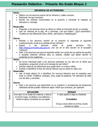 Planeación Didáctica - Primaria 4to Grado Bloque 2
SECUENCIA DE ACTIVIDADESSesión1(1horacon30minutos)
Inicio:
 Platicar con los alumnos acerca de los refranes y cuáles conocen.
 Mencionar los que conozcan.
 Escribir los refranes mencionados en el pizarrón y comentar al respecto su
estructura y mensaje.
Desarrollo:
 Preguntar a los alumnos cómo se utiliza un refrán al momento de dar un consejo.
 Leer los refranes de la pág. 49 y comentar, ¿de qué tratan?, ¿Qué transmiten?,
¿Cuáles son las diferencias entre refrán, adivinanza y trabalenguas?
Cierre:
 Solicitar a los alumnos escribir en el pizarrón la respuesta al siguiente
cuestionamiento ¿Cuál es la utilidad de los refranes?
 Sugerir a los alumnos entrar al portal primaria TIC:
http://basica.primariatic.sep.gob.mx una vez en el sitio escribir en el buscador
“refranes”.
 Pedir a los alumnos que para la siguiente sesión con ayuda de sus padres les ayuden
a recopilar distintos refranes para su análisis, resaltar que deben escribir el
contenido en los cuadernos.
Sesión2(1horacon30minutos)
Inicio:
 De forma individual pedir a los alumnos participar en voz alta con el refrán que
recopilaron, preguntar ¿Cuál es el mensaje de ese refrán?
 Solicitar observar las diferencias que puede tener un mismo refrán.
 Analizar e identificar el tipo de recurso literario que se utiliza en cada uno.
Desarrollo:
 Leer el texto página 51 e identificar los recursos literarios que se necesitan para
crear un refrán: metáfora, analogía, rima, juego de palabras. Ver ejemplos de cada
uno de ellos y comentar.
Cierre:
 Pedir a los alumnos que desarrollen en su cuaderno 2 simulaciones de situaciones
cotidianas donde puedan relacionar algún refrán que conozcan, por ejemplo:
SITUACIÓN REFRÁN
Ana sacó 10 en todas las materias y obtuvo
el primer lugar, se dedicó a sus deberes y
recibió el apoyo constante de sus papás
A cada capilla le llega su fiestecita.
O también:
El que a buen árbol se arrima, buena
sombra le cobija.
 
