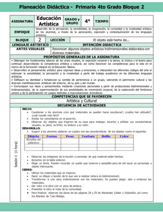 Planeación Didáctica - Primaria 4to Grado Bloque 2
ASIGNATURA
Educación
Artística
GRADO y
GRUPO 4° TIEMPO
ENFOQUE
Desarrollo de la percepción, la sensibilidad, la imaginación, la curiosidad y la creatividad artística
de los alumnos; a través de la apreciación, expresión y contextualización de los lenguajes
artísticos.
BLOQUE 2 LECCIÓN El objeto está hecho de...
LENGUAJE ARTÍSTICO INTENCIÓN DIDÁCTICA
ARTES VISUALES Reconocer algunos objetos artísticos tridimensionales elaborados con
diversos materiales.
PROPÓSITOS GENERALES DE LA ASIGNATURA
• Obtengan los fundamentos básicos de las artes visuales, la expresión corporal y la danza, la música y el teatro para
continuar desarrollando la competencia artística y cultural, así como favorecer las competencias para la vida en el
marco de la formación integral en la Educación Básica.
• Desarrollen el pensamiento artístico para expresar ideas y emociones, e interpreten los diferentes códigos del arte al
estimular la sensibilidad, la percepción y la creatividad a partir del trabajo académico en los diferentes lenguajes
artísticos.
• Edifiquen su identidad y fortalezcan su sentido de pertenencia a un grupo, valorando el patrimonio cultural y las
diversas manifestaciones artísticas del entorno, de su país y del mundo.
• Comuniquen sus ideas y pensamientos mediante creaciones personales a partir de producciones bidimensionales y
tridimensionales, de la experimentación de sus posibilidades de movimiento corporal, de la exploración del fenómeno
sonoro y de la participación en juegos teatrales e improvisaciones dramáticas.
COMPETENCIAS QUE SE FAVORECEN
Artística y Cultural
SECUENCIA DE ACTIVIDADES
Sesión1(1hora)
INICIO:
 Cuestionar a los alumnos ¿con qué materiales se pueden hacer esculturas?, ¿cuáles han utilizado?,
¿cuál resultó más fácil?
 Anotar los comentarios en el pizarrón.
 Observar los objetos que trajeron de su casa para trabajar, tocarlos y señalar sus características
visuales, su peso, su brillo, su textura y su color.
DESARROLLO:
 Sugerir a los alumnos elaborar un cuadro con las características de los objetos como el siguiente:
 Observar las imágenes de la lección y comentar de qué material están hechos.
 Incluirlos en la tabla anterior.
 Elegir un tema. Pueden recordar un sueño que tuvieron o pesadilla para de ahí sacar un personaje u
objeto interesante.
CIERRE:
 Utilizar los materiales que se trajeron.
 Hacer un dibujo o boceto de lo que van a realizar (ahora es bidimensional).
 Transformar a una obra tridimensional con los materiales. Se pueden pegar, atar o embonar los
materiales.
 Dar color a la obra con un poco de pintura.
 Presentar la obra al resto de la comunidad.
 Para finalizar, observar las obras de las páginas 28 y 29 de Alexander Calder y Sebastián, así como
los Atlantes de Tula Hidalgo.
 