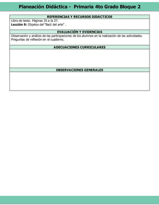 Planeación Didáctica - Primaria 4to Grado Bloque 2
REFERENCIAS Y RECURSOS DIDÁCTICOS
Libro de texto. Páginas 35 a la 37.
Lección 9: Objetos del “Baúl del arte” .
EVALUACIÓN Y EVIDENCIAS
Observación y análisis de las participaciones de los alumnos en la realización de las actividades.
Preguntas de reflexión en el cuaderno.
ADECUACIONES CURRICULARES
OBSERVACIONES GENERALES
 