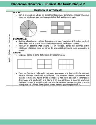 Planeación Didáctica - Primaria 4to Grado Bloque 2
SECUENCIA DE ACTIVIDADESSesión1(1horacon15minutos)
INICIO:
 Con el propósito de ubicar los conocimientos previos del alumno mostrar imágenes
como las siguientes para que busquen indicar la fracción sombreada:
DESARROLLO:
 Solicitar a los alumnos elaborar figuras en una hoja (cuadrados, triángulos, rombos),
recortarlos, indicar que se deben dividir esas figuras con líneas y colores.
 Resolver el desafío #28 página 51 en equipos, donde los alumnos deben
establecer relaciones entre las partes de una unidad, así como entre una parte y la
unidad.
CIERRE:
 Se puede aplicar el corte de hojas en diversos tamaños.
 Poner su fracción a cada parte y después sobreponer una figura sobre la otra para
trabajar también fracciones equivalentes. Los alumnos deben comprender que
cuando se tiene una figura divida en medios y nos piden colorear ¼ entonces se
debe hacer una subdivisión a la figura, o en caso contrario, si tenemos una figura
divida en octavos y nos piden colorear solo ¼ entonces hay que imaginar que esos
ocho partes las unimos hasta quedar cuatro partes y poder representar ¼.
 