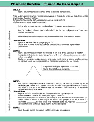 Planeación Didáctica - Primaria 4to Grado Bloque 2
Sesión2(1horacon15minutos) INICIO:
 Pedir a los alumnos resuelvan en su libreta el siguiente planteamiento.
Pedro y Juan cumplieron años y decidieron sus papás en festejarlos juntos, en la fiesta de ambos
se compraron 2 pasteles distintos.
Del pastel de Pedro sobró 6/8 y del pastel de Juan se comieron 8/16.
¿Cuánto pastel les sobró al final de la fiesta?
 Indicar a los alumnos que para resolver el ejercicio pueden hacer diagramas.
 Cuando los alumnos logren obtener el resultado solicitar que expliquen sus procesos para
obtener la respuesta.
 Las fracciones del planteamiento ¿se pueden representar de otra manera? ¿Cómo?
DESARROLLO:
 Aplicar el desafío #29 en parejas página 53.
 Indicar a los alumnos usar la equivalencia de fracciones al tener que representarlas
gráficamente.
CIERRE:
 Pedir a los alumnos que dibujen una recta de 10 cm en la libreta y después la recorten.
Enseguida dar la indicación que si esa parte es 1/10 de un entero, entonces cómo será el
entero en longitud.
 Diseñar en equipos ejercicios similares al anterior, puede variar al asignar una figura como
un triángulo como una representación de fracción de un segmento, por ejemplo:
Sesión3(1horacon15minutos)
INICIO:
 Con base en los ejercicios de cierre de la sesión anterior, solicitar a los alumnos resolver el
desafío #30 página 56 en equipos donde los alumnos deben establecer la relación entre
una fracción (unitaria o no unitaria) que se representa gráficamente y la unidad de
referencia al dibujar esta última.
DESARROLLO:
 Repartir una hoja en blanco por filas o equipos de entre 5 y 8 integrantes.
 Dar como inicio la cantidad 3.4 en la parte superior de la hoja.
 Conforme vaya avanzando de alumno en alumno se le irá dictando otro número decimal que
deberá sumar o restar al inicial según se decida. Por ejemplo: a 3.4 se le resta 1.2
respuesta: _________, a lo que quedó de la resta se le suma 4.5, respuesta __________, y
así sucesivamente hasta que llegue al último alumno del equipo.
CIERRE:
 Gana el equipo que dé el resultado real de la operación de decimales.
El siguiente triángulo representa ¼ de una
figura, dibuja la figura completa.
 