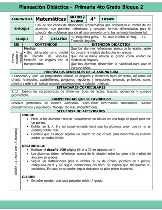 Planeación Didáctica - Primaria 4to Grado Bloque 2
ASIGNATURA Matemáticas GRADO y
GRUPO
4° TIEMPO
ENFOQUE
Uso de secuencias de situaciones problemáticas que despierten el interés de los
alumnos, que permitan reflexionar y construir formas diferenciadas para la
solución de problemas usando el razonamiento como herramienta fundamental.
BLOQUE 2 DESAFÍOS
39. Pequeños giros. 40. Dale vueltas al reloj. 41.
Trazo de ángulos.
EJE CONTENIDOS INTENCIÓN DIDÁCTICA
Forma,
espacioy
medida.
Medida
• Uso del grado como unidad
de medida de ángulos.
Medición de ángulos con el
transportador.
Que los alumnos reflexionen acerca de la relación entre
los giros y la medida de ángulos en grados.
Que los alumnos utilicen el grado como unidad de
medida en ángulos.
Que los alumnos desarrollen la habilidad para usar el
transportador.
PROPÓSITOS GENERALES DE LA ASIGNATURA
• Conozcan y usen las propiedades básicas de ángulos y diferentes tipos de rectas, así como del
círculo, triángulos, cuadriláteros, polígonos regulares e irregulares, prismas, pirámides, cono,
cilindro y esfera al realizar algunas construcciones y calcular medidas.
ESTÁNDARES CURRICULARES
2.1.1. Explica las características de diferentes tipos de rectas, ángulos, polígonos y cuerpos
geométricos.
COMPETENCIAS QUE SE FAVORECEN
Resolver problemas de manera autónoma. Comunicar información matemática. Validar
procedimientos y resultados. Manejar técnicas eficientemente.
SECUENCIA DE ACTIVIDADES
Sesión1(1horacon15minutos)
INICIO:
 Pedir a los alumnos recortar nuevamente un círculo en una hoja de papel para ver
las partes.
 Doblar en 2, 4, 8 y así sucesivamente hasta que los alumnos crean que ya no es
posible doblar más.
 Decirles que es mejor separar un cuarto de ese círculo para confirmar en cuántas
partes se podrá dividir.
DESARROLLO:
 Realizar el desafío #39 página 69 a la 72 en equipos de 4.
 Los alumnos deben reflexionar acerca de la relación entre los giros y la medida de
ángulos en grados.
 Seguir las instrucciones para el dobles de ¼ de círculo, primero en 3 partes,
enseguida en 9 y así según indicaciones del libro. Se espera que ahí quepan 90
pedacitos. En caso de no poder seguir doblando se pide mejor trazarlos.
CIERRE:
 Se debe concluir que cada pedacito mide 1° grado.
 