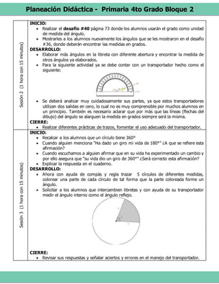 Planeación Didáctica - Primaria 4to Grado Bloque 2
Sesión2(1horacon15minutos) INICIO:
 Realizar el desafío #40 página 73 donde los alumnos usarán el grado como unidad
de medida del ángulo.
 Mostrarles a los alumnos nuevamente los ángulos que se les mostraron en el desafío
#36, donde deberán encontrar las medidas en grados.
DESARROLLO:
 Elaborar más ángulos en la libreta con diferente abertura y encontrar la medida de
otros ángulos ya elaborados.
 Para la siguiente actividad ya se debe contar con un transportador hecho como el
siguiente:
 Se deberá analizar muy cuidadosamente sus partes, ya que estos transportadores
utilizan dos salidas en cero, lo cual no es muy comprensible por muchos alumnos en
un principio. También es necesario aclarar que por más que las líneas (flechas del
dibujo) del ángulo se alarguen la medida en grados siempre será la misma.
CIERRE:
 Realizar diferentes prácticas de trazos, fomentar el uso adecuado del transportador.
Sesión3(1horacon15minutos)
INICIO:
 Recalcar a los alumnos que un círculo tiene 360°
 Cuando alguien menciona “Ha dado un giro mi vida de 180°” ¿A que se refiere esta
afirmación?
 Cuando escuchamos a alguien afirmar que en su vida ha experimentado un cambio y
por ello asegura que “su vida dio un giro de 360°” ¿Será correcto esta afirmación?
 Explicar la respuesta en el cuaderno.
DESARROLLO:
 Ahora con ayuda de compás y regla trazar 5 círculos de diferentes medidas,
colorear una parte de cada círculo de tal forma que la parte coloreada forme un
ángulo.
 Solicitar a los alumnos que intercambien libretas y con ayuda de su transportador
medir el ángulo interno como el ángulo reflejo.
CIERRE:
 Revisar sus respuestas y señalar aciertos y errores en el manejo del transportador.
 