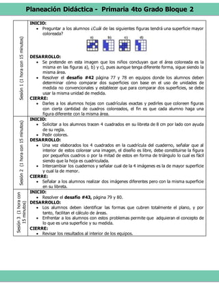 Planeación Didáctica - Primaria 4to Grado Bloque 2
Sesión1(1horacon15minutos) INICIO:
 Preguntar a los alumnos ¿Cuál de las siguientes figuras tendrá una superficie mayor
coloreada?
DESARROLLO:
 Se pretende en esta imagen que los niños concluyan que el área coloreada es la
misma en las figuras a), b) y c), pues aunque tenga diferente forma, sigue siendo la
misma área.
 Resolver el desafío #42 página 77 y 78 en equipos donde los alumnos deben
determinar cómo comparar dos superficies con base en el uso de unidades de
medida no convencionales y establecer que para comparar dos superficies, se debe
usar la misma unidad de medida.
CIERRE:
 Darles a los alumnos hojas con cuadrículas exactas y pedirles que coloreen figuras
con cierta cantidad de cuadros coloreados, el fin es que cada alumno haga una
figura diferente con la misma área.
Sesión2(1horacon15minutos)
INICIO:
 Solicitar a los alumnos tracen 4 cuadrados en su libreta de 8 cm por lado con ayuda
de su regla.
 Pedir colores.
DESARROLLO:
 Una vez elaborados los 4 cuadrados en la cuadrícula del cuaderno, señalar que al
interior de estos colorear una imagen, el diseño es libre, debe constituirse la figura
por pequeños cuadros o por la mitad de estos en forma de triángulo lo cual es fácil
siendo que la hoja es cuadriculada.
 Intercambiar los cuadernos y señalar cual de la 4 imágenes es la de mayor superficie
y cual la de menor.
CIERRE:
 Señalar a los alumnos realizar dos imágenes diferentes pero con la misma superficie
en su libreta.
Sesión3(1horacon
15minutos)
INICIO:
 Resolver el desafío #43, página 79 y 80.
DESARROLLO:
 Los alumnos deben identificar las formas que cubren totalmente el plano, y por
tanto, facilitan el cálculo de áreas.
 Enfrentar a los alumnos con estos problemas permite que adquieran el concepto de
lo que es una superficie y su medida.
CIERRE:
 Revisar los resultados al interior de los equipos.
 