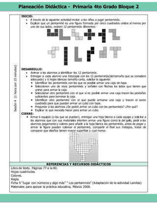 Planeación Didáctica - Primaria 4to Grado Bloque 2
Sesión4(1horacon15minutos) INICIO:
 A través de la siguiente actividad invitar a los niños a jugar pentaminós.
 Explicar que un pentaminó es una figura formada por cinco cuadrados unidos al menos por
uno de sus lados, existen 12 pentaminós diferentes:
DESARROLLO:
 Animar a los alumnos a identificar los 12 pentaminós.
 Entregar a cada alumno una fotocopia con los 12 pentaminós(del tamaño que se considere
adecuado) y 6 hojas blancas tamaño carta, solicitar lo siguiente:
 Identificar los pentaminós con los que es posible armar una caja sin tapa.
 Seleccionen uno de esos pentaminós y señalen con flechas los lados que tienen que
unirse para armar la caja.
 Seleccionar otro pentaminó con el que sí es posible armar una caja tracen las pestañas
suficientes para terminar la caja.
 Identificar otro pentaminó con el que puede armarse una caja y tracen el sexto
cuadrado para que puedan armar un cubo con tapa.
 Preguntar a los alumnos ¿Se podrá armar un cubo con los pentaminós? ¿Por qué?
 Explicar lo que necesita hacer para armar un cubo.
CIERRE:
 Armar 6 equipos (o los que se puedan), entregar una hoja blanca a cada equipo y solicitar a
los alumnos que con sus materiales intenten armar una figura como la del gallo, pedir a los
alumnos pegamento y colores para añadir a la hoja blanca los pentaminós, antes de pegar y
armar la figura pueden colorear el pentaminó, compartir al final sus trabajos, tratar de
comparar que diseños tienen mayor superficie y cual menor.
REFERENCIAS Y RECURSOS DIDÁCTICOS
Libro de texto. Páginas 77 a la 80.
Hojas cuadrículas.
Colores.
Regla.
Ficha 9 “Jugar con números y algo más” “ Los pentaminós” (Adaptación de la actividad Lainitas)
Materiales para apoyar la práctica educativa, México 2008.
 