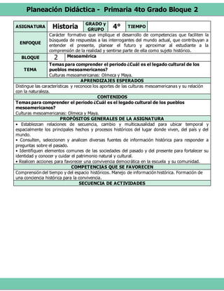 Planeación Didáctica - Primaria 4to Grado Bloque 2
ASIGNATURA Historia GRADO y
GRUPO
4° TIEMPO
ENFOQUE
Carácter formativo que implique el desarrollo de competencias que faciliten la
búsqueda de respuestas a las interrogantes del mundo actual, que contribuyan a
entender el presente, planear el futuro y aproximar al estudiante a la
comprensión de la realidad y sentirse parte de ella como sujeto histórico.
BLOQUE 2 Mesoamérica
TEMA
Temas para comprender el periodo ¿Cuál es el legado cultural de los
pueblos mesoamericanos?
Culturas mesoamericanas: Olmeca y Maya.
APRENDIZAJES ESPERADOS
Distingue las características y reconoce los aportes de las culturas mesoamericanas y su relación
con la naturaleza.
CONTENIDOS
Temas para comprender el periodo ¿Cuál es el legado cultural de los pueblos
mesoamericanos?
Culturas mesoamericanas: Olmeca y Maya.
PROPÓSITOS GENERALES DE LA ASIGNATURA
• Establezcan relaciones de secuencia, cambio y multicausalidad para ubicar temporal y
espacialmente los principales hechos y procesos históricos del lugar donde viven, del país y del
mundo.
• Consulten, seleccionen y analicen diversas fuentes de información histórica para responder a
preguntas sobre el pasado.
• Identifiquen elementos comunes de las sociedades del pasado y del presente para fortalecer su
identidad y conocer y cuidar el patrimonio natural y cultural.
• Realicen acciones para favorecer una convivencia democrática en la escuela y su comunidad.
COMPETENCIAS QUE SE FAVORECEN
Comprensión del tiempo y del espacio históricos. Manejo de información histórica. Formación de
una conciencia histórica para la convivencia.
SECUENCIA DE ACTIVIDADES
 