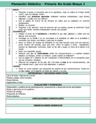 Planeación Didáctica - Primaria 4to Grado Bloque 2
Sesión1(1horacon30minutos) INICIO:
 Preguntar al grupo si recuerdan qué es la agricultura, ¿qué se cultiva en el lugar donde
viven?, ¿qué se cultivaba antes?
 Identificar qué prácticas agrícolas realizaban nuestros antepasados, ¿qué técnica
utilizaban y cuáles eran sus cultivos?.
 Leer la página 65 acerca de las técnicas de cultivo que se realizaban en nuestros
antepasados.
 Realizar un resumen.
 Preguntar a los alumnos: ¿qué les procuran dar sus padres cuando se enferman? ¿Qué
creen que hacían nuestros antepasados cuando eso sucedía?
DESARROLLO:
 Analizar el texto de la herbolaria e identificar lo que ellos utilizaban y cuáles eran las
plantas más comunes.
 Investigar en su familia o en su comunidad si la herbolaria se utiliza en la actualidad y
comenten una receta, una hierba y para qué se emplea.
 Hacer un fichero de recetas de herbolaria en una hoja tamaño carta (uno por alumno),
poner nombre del remedio, para qué sirve, cómo se ingiere o toma, ingredientes,
proceso de elaboración numerado, quién se las dijo y pegar un trozo de la planta si se
puede.
 Hacer una exposición grupal.
 Destacar qué tipo de festividades tenían los mesoamericanos y a quiénes estaban
dirigidos su festejos, ¿tenían un motivo?, ¿cada cuándo se realizaban?
 Leer la página 67 y elaborar de ahí 4 preguntas e intercambiarla con un compañero para
que las contesten. Socializar.
 Observar las imágenes de las pág. 68 y 69 sobre el arte de los mesoamericanos, ¿de
qué material eran?, ¿qué era lo que elaboraban o quiénes?
CIERRE:
 Hacer un mural colectivo que represente los aportes de los mesoamericanos. Puede ser
un tipo collage con imágenes de todas las culturas y su arte.
REFERENCIAS Y RECURSOS DIDÁCTICOS
Libro de texto. Páginas 65 a la 69.
Plantas usadas como remedio.
Hojas blancas.
Pegamento o cinta.
EVALUACIÓN Y EVIDENCIAS
Observación y análisis de las participaciones, producciones y desarrollo de las actividades.
Notas y ejercicios en el cuaderno.
Fichero de recetas.
Preguntas de reflexión.
Mural colectivo.
ADECUACIONES CURRICULARES
OBSERVACIONES GENERALES
 