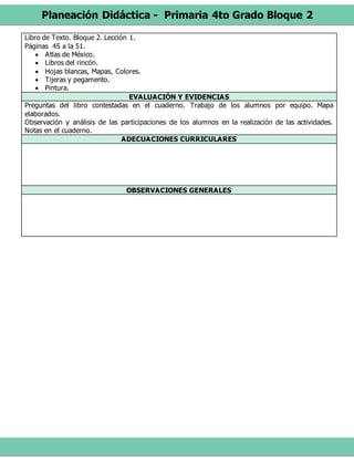 Planeación Didáctica - Primaria 4to Grado Bloque 2
Libro de Texto. Bloque 2. Lección 1.
Páginas 45 a la 51.
 Atlas de México.
 Libros del rincón.
 Hojas blancas, Mapas, Colores.
 Tijeras y pegamento.
 Pintura.
EVALUACIÓN Y EVIDENCIAS
Preguntas del libro contestadas en el cuaderno. Trabajo de los alumnos por equipo. Mapa
elaborados.
Observación y análisis de las participaciones de los alumnos en la realización de las actividades.
Notas en el cuaderno.
ADECUACIONES CURRICULARES
OBSERVACIONES GENERALES
 
