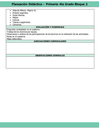 Planeación Didáctica - Primaria 4to Grado Bloque 2
 Atlas de México. Página 16.
 Enlaces sugeridos.
 Hojas blancas.
 Mapas.
 Colores.
 Tijeras y pegamento.
 Cartulinas.
EVALUACIÓN Y EVIDENCIAS
Preguntas contestadas en el cuaderno.
Trabajo de los alumnos por equipo.
Observación y análisis de las participaciones de los alumnos en la realización de las actividades.
Notas en el cuaderno.
Mapa elaborados.
ADECUACIONES CURRICULARES
OBSERVACIONES GENERALES
 