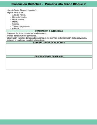 Planeación Didáctica - Primaria 4to Grado Bloque 2
Libro de Texto. Bloque 2. Lección 3.
Páginas 60 a la 69.
 Atlas de México.
 Libros del rincón.
 Hojas blancas.
 Mapas.
 Colores.
 Tijeras y pegamento.
 Revistas.
EVALUACIÓN Y EVIDENCIAS
Preguntas del libro contestadas en el cuaderno.
Trabajo de los alumnos por equipo.
Observación y análisis de las participaciones de los alumnos en la realización de las actividades.
Notas en el cuaderno. Modelo tridimensional.
ADECUACIONES CURRICULARES
OBSERVACIONES GENERALES
 