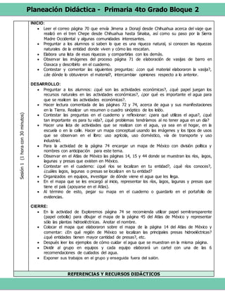 Planeación Didáctica - Primaria 4to Grado Bloque 2
Sesión1(1horacon30minutos) INICIO:
 Leer el correo página 70 que envía Jimena a Donají desde Chihuahua acerca del viaje que
realizó en el tren Chepe desde Chihuahua hasta Sinaloa, así como su paso por la Sierra
Madre Occidental y algunas comunidades interesantes.
 Preguntar a los alumnos si saben lo que es una riqueza natural, si conocen las riquezas
naturales de la entidad donde viven y cómo las rescatan.
 Elabora una lista de esas riquezas y compartirlas con los demás.
 Observar las imágenes del proceso página 71 de elaboración de vasijas de barro en
Oaxaca y describirlo en el cuaderno.
 Contestar y comentar las siguientes preguntas: ¿con qué material elaboraron la vasija?,
¿de dónde lo obtuvieron el material?, intercambiar opiniones respecto a lo anterior.
DESARROLLO:
 Preguntar a los alumnos: ¿qué son las actividades económicas?, ¿qué papel juegan los
recursos naturales en las actividades económicas?, ¿por qué es importante el agua para
que se realicen las actividades económicas?.
 Hacer lectura comentada de las páginas 72 y 74, acerca de agua y sus manifestaciones
en la Tierra. Realizar un resumen o cuadro sinóptico de los leído.
 Contestar las preguntas en el cuaderno y reflexionar: ¿para qué utilizas el agua?, ¿qué
tan importante es para tu vida?, ¿qué problemas tendríamos al no tener agua en un día?
 Hacer una lista de actividades que se realizan con el agua, ya sea en el hogar, en la
escuela o en la calle. Hacer un mapa conceptual usando las imágenes y los tipos de usos
que se observan en el libro: uso agrícola, uso doméstico, vía de transporte y uso
industrial.
 Para la actividad de la página 74 encargar un mapa de México con división política y
nombres con anticipación para este tema.
 Observar en el Atlas de México las páginas 14, 15 y 44 donde se muestran los ríos, lagos,
lagunas y presas que existen en México.
 Contestar en el cuaderno: ¿qué ríos se localizan en tu entidad?, ¿qué ríos conoces?,
¿cuáles lagos, lagunas o presas se localizan en tu entidad?
 Organizados en equipos, investigar de dónde viene el agua que les llega.
 En el mapa que se les encargó al inicio, representar los ríos, lagos, lagunas y presas que
tiene el país (apoyarse en el Atlas).
 Al término de esto, pegar su mapa en el cuaderno o guardarlo en el portafolio de
evidencias.
CIERRE:
 En la actividad de Exploremos página 74 se recomienda utilizar papel semitransparente
(papel cebolla) para dibujar el mapa de la página 45 del Atlas de México y representar
sólo las plantas hidroeléctricas. Anotar el nombre.
 Colocar el mapa que elaboraron sobre el mapa de la página 14 del Atlas de México y
comentar: ¿En qué región de México se localizan las principales presas hidroeléctricas?
¿qué entidades tienen mayor cantidad de presas?, etc.
 Después leer los ejemplos de cómo cuidar el agua que se muestran en la misma página.
 Dividir al grupo en equipos y cada equipo elaborará un cartel con una de las 6
recomendaciones de cuidados del agua.
 Exponer sus trabajos en el grupo y enseguida fuera del salón.
REFERENCIAS Y RECURSOS DIDÁCTICOS
 