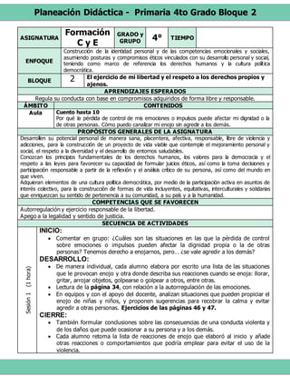 Planeación Didáctica - Primaria 4to Grado Bloque 2
ASIGNATURA
Formación
C y E
GRADO y
GRUPO 4° TIEMPO
ENFOQUE
Construcción de la identidad personal y de las competencias emocionales y sociales,
asumiendo posturas y compromisos éticos vinculados con su desarrollo personal y social,
teniendo como marco de referencia los derechos humanos y la cultura política
democrática.
BLOQUE 2 El ejercicio de mi libertad y el respeto a los derechos propios y
ajenos.
APRENDIZAJES ESPERADOS
Regula su conducta con base en compromisos adquiridos de forma libre y responsable.
ÁMBITO CONTENIDOS
Aula Cuento hasta 10
Por qué la pérdida de control de mis emociones o impulsos puede afectar mi dignidad o la
de otras personas. Cómo puedo canalizar mi enojo sin agredir a los demás.
PROPÓSITOS GENERALES DE LA ASIGNATURA
Desarrollen su potencial personal de manera sana, placentera, afectiva, responsable, libre de violencia y
adicciones, para la construcción de un proyecto de vida viable que contemple el mejoramiento personal y
social, el respeto a la diversidad y el desarrollo de entornos saludables.
Conozcan los principios fundamentales de los derechos humanos, los valores para la democracia y el
respeto a las leyes para favorecer su capacidad de formular juicios éticos, así como la toma decisiones y
participación responsable a partir de la reflexión y el análisis crítico de su persona, así como del mundo en
que viven.
Adquieran elementos de una cultura política democrática, por medio de la participación activa en asuntos de
interés colectivo, para la construcción de formas de vida incluyentes, equitativas, interculturales y solidarias
que enriquezcan su sentido de pertenencia a su comunidad, a su país y a la humanidad.
COMPETENCIAS QUE SE FAVORECEN
Autorregulación y ejercicio responsable de la libertad.
Apego a la legalidad y sentido de justicia.
SECUENCIA DE ACTIVIDADES
Sesión1(1hora)
INICIO:
 Comentar en grupo: ¿Cuáles son las situaciones en las que la pérdida de control
sobre emociones o impulsos pueden afectar la dignidad propia o la de otras
personas? Tenemos derecho a enojarnos, pero… ¿se vale agredir a los demás?
DESARROLLO:
 De manera individual, cada alumno elabora por escrito una lista de las situaciones
que le provocan enojo y otra donde describa sus reacciones cuando se enoja: llorar,
gritar, arrojar objetos, golpearse o golpear a otros, entre otras.
 Lectura de la página 34, con relación a la autorregulación de las emociones.
 En equipos y con el apoyo del docente, analizan situaciones que pueden propiciar el
enojo de niñas y niños, y proponen sugerencias para recobrar la calma y evitar
agredir a otras personas. Ejercicios de las páginas 46 y 47.
CIERRE:
 También formular conclusiones sobre las consecuencias de una conducta violenta y
de los daños que puede ocasionar a su persona y a los demás.
 Cada alumno retoma la lista de reacciones de enojo que elaboró al inicio y añade
otras reacciones o comportamientos que podría emplear para evitar el uso de la
violencia.
 