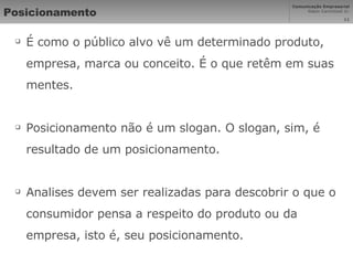 Posicionamento É como o público alvo vê um determinado produto, empresa, marca ou conceito. É o que retêm em suas mentes. Posicionamento não é um slogan. O slogan, sim, é resultado de um posicionamento. Analises devem ser realizadas para descobrir o que o consumidor pensa a respeito do produto ou da empresa, isto é, seu posicionamento. 