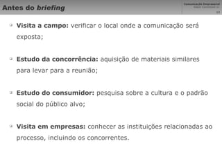 Antes do  briefing Visita a campo:  verificar o local onde a comunicação será exposta; Estudo da concorrência:  aquisição de materiais similares para levar para a reunião; Estudo do consumidor:  pesquisa sobre a cultura e o padrão social do público alvo; Visita em empresas:  conhecer as instituições relacionadas ao processo, incluindo os concorrentes. 