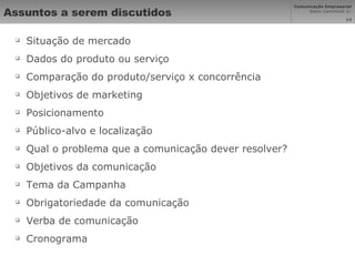 Assuntos a serem discutidos Situação de mercado Dados do produto ou serviço Comparação do produto/serviço x concorrência Objetivos de marketing Posicionamento Público-alvo e localização Qual o problema que a comunicação dever resolver? Objetivos da comunicação Tema da Campanha Obrigatoriedade da comunicação Verba de comunicação Cronograma 