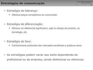 Estratégias de comunicação Estratégia de liderança:  Oferece preços competitivos ao consumidor. Estratégia de diferenciação: Oferece um diferencial significativo, seja no design do produto, na tecnologia, etc. Estratégia de foco:  Conhecimento profundos dos mercados escolhidos e públicos alvos. As estratégias podem variar seu estilo dependendo do profissional ou da empresa, sendo defensivas ou ofensivas. 