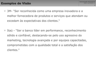 Exemplos de Visão   3M- "Ser reconhecida como uma empresa inovadora e a melhor fornecedora de produtos e serviços que atendam ou excedam às expectativas dos clientes." Itaú - "Ser o banco líder em performance, reconhecimento sólido e confiável, destacando-se pelo uso agressivo do marketing, tecnologia avançada e por equipes capacitadas, comprometidas com a qualidade total e a satisfação dos clientes." 