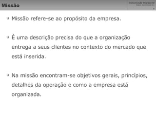 Missão Missão refere-se ao propósito da empresa. É uma descrição precisa do que a organização entrega a seus clientes no contexto do mercado que está inserida.  Na missão encontram-se objetivos gerais, princípios, detalhes da operação e como a empresa está organizada. 