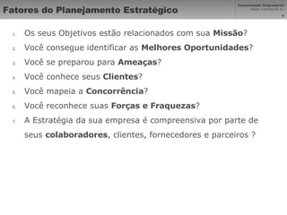 Fatores do Planejamento Estratégico Os seus Objetivos estão relacionados com sua  Missão ? Você consegue identificar as  Melhores Oportunidades ? Você se preparou para  Ameaças ?  Você conhece seus  Clientes ?  Você mapeia a  Concorrência ?  Você reconhece suas  Forças e Fraquezas ? A Estratégia da sua empresa é compreensiva por parte de seus  colaboradores , clientes, fornecedores e parceiros ? 