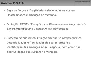 Análise F.O.F.A. Sigla de Forças e Fragilidades relacionadas às nossas Oportunidades e Ameaças no mercado. Do inglês  SWOT - Strenghts and Weaknesses as they relate to our Oportunities and Threats in the marketplace . Processo de análise da situação em que se compreende as potencialidades e fragilidades da sua empresa e a identificação das ameaças ao seu negócio, bem como das oportunidades que surgem no mercado. 