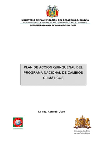 MINISTERIO DE PLANIFICACIÓN DEL DESARROLLO- BOLIVIA
VICEMINISTERIO DE PLANIFICACIÓN TERRITORIAL Y MEDIO AMBIENTE
PROGRAMA NACIONAL DE CAMBIOS CLIMÁTICOS
PLAN DE ACCION QUINQUENAL DEL
PROGRAMA NACIONAL DE CAMBIOS
CLIMÁTICOS
La Paz, Abril de 2004
Embajada del Reino
de los Países Bajos
PROGRAMA NACIONAL
DE CAMBIOS CLIMATICOS
 