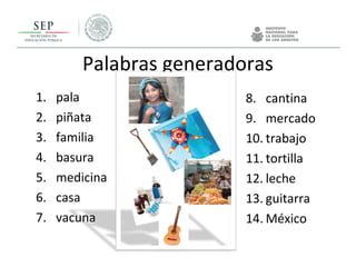 Palabras generadoras
1. pala
2. piñata
3. familia
4. basura
5. medicina
6. casa
7. vacuna
8. cantina
9. mercado
10. trabajo
11. tortilla
12. leche
13. guitarra
14. México
 