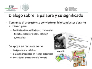 • Comienza el proceso y se convierte en hilo conductor durante
el mismo para
– Contextualizar, reflexionar, confrontar,
discutir, expresar dudas, concluir
y/o explicar
• Se apoya en recursos como
– Imágenes por palabra
– Guía de preguntas en Fichas didácticas
– Portadores de texto en la Revista
Diálogo sobre la palabra y su significado
 