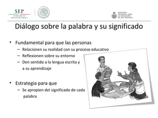 Diálogo sobre la palabra y su significado
• Fundamental para que las personas
– Relacionen su realidad con su proceso educativo
– Reflexionen sobre su entorno
– Den sentido a la lengua escrita y
a su aprendizaje
• Estrategia para que
– Se apropien del significado de cada
palabra
 