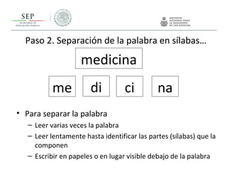 Paso 2. Separación de la palabra en sílabas…
• Para separar la palabra
– Leer varias veces la palabra
– Leer lentamente hasta identificar las partes (sílabas) que la
componen
– Escribir en papeles o en lugar visible debajo de la palabra
medicina
me di ci na
 