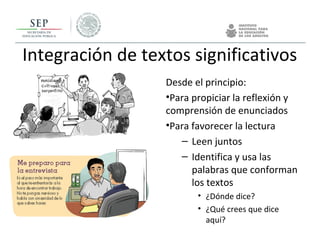 Integración de textos significativos
Desde el principio:
•Para propiciar la reflexión y
comprensión de enunciados
•Para favorecer la lectura
– Leen juntos
– Identifica y usa las
palabras que conforman
los textos
• ¿Dónde dice?
• ¿Qué crees que dice
aquí?
 