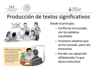 Producción de textos significativos
Desde el principio:
– Conforma enunciados
con las palabras
estudiadas
– Incorpora palabras que
no ha revisado, pero son
necesarias
– Escribe con apoyo del
alfabetizador lo que
desea comunicar
 