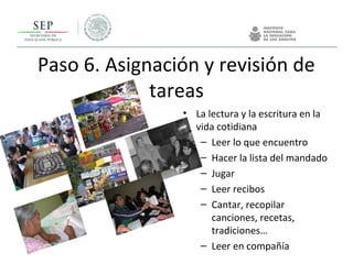 Paso 6. Asignación y revisión de
tareas
• La lectura y la escritura en la
vida cotidiana
– Leer lo que encuentro
– Hacer la lista del mandado
– Jugar
– Leer recibos
– Cantar, recopilar
canciones, recetas,
tradiciones…
– Leer en compañía
 