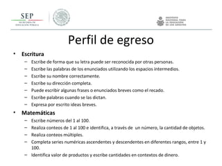 Perfil de egreso
• Escritura
– Escribe de forma que su letra puede ser reconocida por otras personas.
– Escribe las palabras de los enunciados utilizando los espacios intermedios.
– Escribe su nombre correctamente.
– Escribe su dirección completa.
– Puede escribir algunas frases o enunciados breves como el recado.
– Escribe palabras cuando se las dictan.
– Expresa por escrito ideas breves.
• Matemáticas
– Escribe números del 1 al 100.
– Realiza conteos de 1 al 100 e identifica, a través de un número, la cantidad de objetos.
– Realiza conteos múltiples.
– Completa series numéricas ascendentes y descendentes en diferentes rangos, entre 1 y
100.
– Identifica valor de productos y escribe cantidades en contextos de dinero.
 
