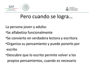 Pero cuando se logra…
La persona joven y adulta:
•Se alfabetiza funcionalmente
•Se convierte en verdadera lectora y escritora
•Organiza su pensamiento y puede ponerlo por
escrito
•Descubre que lo escrito permite volver a los
propios pensamientos, cuando es necesario
 