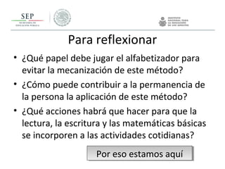 Para reflexionar
• ¿Qué papel debe jugar el alfabetizador para
evitar la mecanización de este método?
• ¿Cómo puede contribuir a la permanencia de
la persona la aplicación de este método?
• ¿Qué acciones habrá que hacer para que la
lectura, la escritura y las matemáticas básicas
se incorporen a las actividades cotidianas?
Por eso estamos aquíPor eso estamos aquí
 
