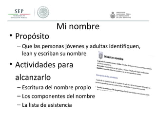 Mi nombre
• Propósito
– Que las personas jóvenes y adultas identifiquen,
lean y escriban su nombre
• Actividades para
alcanzarlo
– Escritura del nombre propio
– Los componentes del nombre
– La lista de asistencia
 