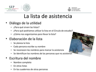 La lista de asistencia
• Diálogo de la utilidad
– ¿Para qué sirven las listas?
– ¿Para qué podríamos utilizar la lista en el Círculo de estudio?
– ¿Cómo nos organizamos para llevar la lista?
• Elaboración de la lista
– Se planea la lista
– Cada persona escribe su nombre
– Se reconocen los nombres para marcar la asistencia
– Se identifican los nombres de las personas que no asistieron
• Escritura del nombre
– Nombre completo
– En otras listas
– En los cuadernos de otras personas
 
