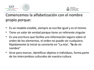 Comencemos la alfabetización con el nombre
propio porque:
• Es un modelo estable, siempre se escribe igual y es el mismo
• Tiene un valor de verdad porque tiene un referente singular
• Es una escritura que facilita una información segura sobre el
orden de los elementos, el orden no puede ser cualquiera.
Rápidamente la inicial se convierte en "La mía’, "la de mi
nombre"
• Sirve para marcar, identificar objetos o individuos, forma parte
de los intercambios culturales de nuestra cultura
 