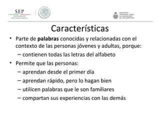 Características
• Parte de palabras conocidas y relacionadas con el
contexto de las personas jóvenes y adultas, porque:
– contienen todas las letras del alfabeto
• Permite que las personas:
– aprendan desde el primer día
– aprendan rápido, pero lo hagan bien
– utilicen palabras que le son familiares
– compartan sus experiencias con las demás
 