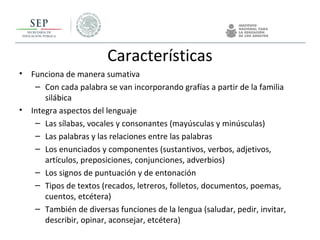 Características
• Funciona de manera sumativa
– Con cada palabra se van incorporando grafías a partir de la familia
silábica
• Integra aspectos del lenguaje
– Las sílabas, vocales y consonantes (mayúsculas y minúsculas)
– Las palabras y las relaciones entre las palabras
– Los enunciados y componentes (sustantivos, verbos, adjetivos,
artículos, preposiciones, conjunciones, adverbios)
– Los signos de puntuación y de entonación
– Tipos de textos (recados, letreros, folletos, documentos, poemas,
cuentos, etcétera)
– También de diversas funciones de la lengua (saludar, pedir, invitar,
describir, opinar, aconsejar, etcétera)
 