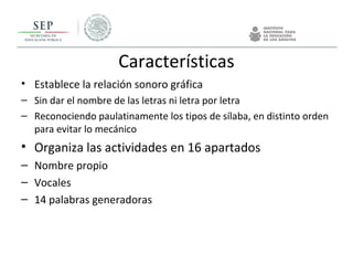 Características
• Establece la relación sonoro gráfica
– Sin dar el nombre de las letras ni letra por letra
– Reconociendo paulatinamente los tipos de sílaba, en distinto orden
para evitar lo mecánico
• Organiza las actividades en 16 apartados
– Nombre propio
– Vocales
– 14 palabras generadoras
 