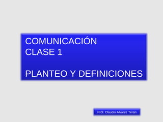 COMUNICACIÓN CLASE 1 PLANTEO Y DEFINICIONES Prof. Claudio Alvarez Terán 