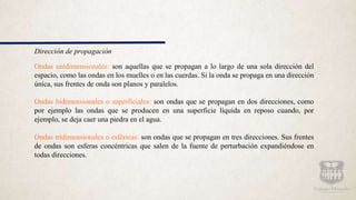 Dirección de propagación
Ondas unidimensionales: son aquellas que se propagan a lo largo de una sola dirección del
espacio, como las ondas en los muelles o en las cuerdas. Si la onda se propaga en una dirección
única, sus frentes de onda son planos y paralelos.
Ondas bidimensionales o superficiales: son ondas que se propagan en dos direcciones, como
por ejemplo las ondas que se producen en una superficie líquida en reposo cuando, por
ejemplo, se deja caer una piedra en el agua.
Ondas tridimensionales o esféricas: son ondas que se propagan en tres direcciones. Sus frentes
de ondas son esferas concéntricas que salen de la fuente de perturbación expandiéndose en
todas direcciones.
 