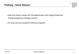Prüfung – keine Klausur



  Statt einer Klausur werden die Prüfungsleistungen durch Abgabe bestimmter
    Projektmanagement-Unterlagen erbracht.


  Am Ende wird eine mündliche Prüfung durchgeführt.




WS 10/11                            Projektmanagement                          3
 