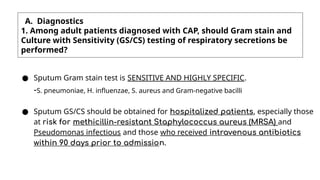 A. Diagnostics
1. Among adult patients diagnosed with CAP, should Gram stain and
Culture with Sensitivity (GS/CS) testing of respiratory secretions be
performed?
● Sputum Gram stain test is SENSITIVE AND HIGHLY SPECIFIC.
-S. pneumoniae, H. influenzae, S. aureus and Gram-negative bacilli
● Sputum GS/CS should be obtained for hospitalized patients, especially those
at risk for methicillin-resistant Staphylococcus aureus (MRSA) and
Pseudomonas infectious and those who received intravenous antibiotics
within 90 days prior to admission.
 