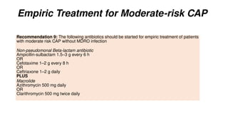 Empiric Treatment for Moderate-risk CAP
Recommendation 9: The following antibiotics should be started for empiric treatment of patients
with moderate risk CAP without MDRO infection
Non-pseudomonal Beta-lactam antibiotic
Ampicillin-sulbactam 1.5–3 g every 6 h
OR
Cefotaxime 1–2 g every 8 h
OR
Ceftriaxone 1–2 g daily
PLUS
Macrolide
Azithromycin 500 mg daily
OR
Clarithromycin 500 mg twice daily
 