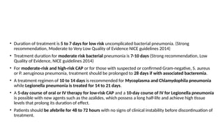 How long is the duration of treatment for CAP?
• Duration of treatment is 5 to 7 days for low risk uncomplicated bacterial pneumonia. (Strong
recommendation, Moderate to Very Low Quality of Evidence NICE guidelines 2014)
• Treatment duration for moderate risk bacterial pneumonia is 7-10 days (Strong recommendation, Low
Quality of Evidence, NICE guidelines 2014)
• For moderate-risk and high-risk CAP or for those with suspected or confirmed Gram-negative, S. aureus
or P. aeruginosa pneumonia, treatment should be prolonged to 28 days if with associated bacteremia.
• A treatment regimen of 10 to 14 days is recommended for Mycoplasma and Chlamydophila pneumonia
while Legionella pneumonia is treated for 14 to 21 days.
• A 5-day course of oral or IV therapy for low-risk CAP and a 10-day course of IV for Legionella pneumonia
is possible with new agents such as the azalides, which possess a long half-life and achieve high tissue
levels that prolong its duration of effect.
• Patients should be afebrile for 48 to 72 hours with no signs of clinical instability before discontinuation of
treatment.
 