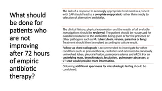 What should
be done for
patients who
are not
improving
after 72 hours
of empiric
antibiotic
therapy?
The lack of a response to seemingly appropriate treatment in a patient
with CAP should lead to a complete reappraisal, rather than simply to
selection of alternative antibiotics.
The clinical history, physical examination and the results of all available
investigations should be reviewed. The patient should be reassessed for
possible resistance to the antibiotics being given or for the presence of
other pathogens such as M. tuberculosis, viruses, parasites or fungi.
Treatment should then be revised according to culture result.
Follow-up chest radiograph is recommended to investigate for other
conditions such as pneumothorax, cavitation and extension to previously
uninvolved lobes, pleural effusion, pulmonary edema and ARDS. For an
underlying mass, bronchiectasis, loculation , pulmonary abscesses, a
CT scan would provide more information.
Obtaining additional specimens for microbiologic testing should be
considered.
 