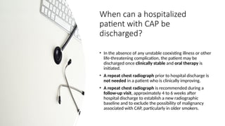 When can a hospitalized
patient with CAP be
discharged?
• In the absence of any unstable coexisting illness or other
life-threatening complication, the patient may be
discharged once clinically stable and oral therapy is
initiated.
• A repeat chest radiograph prior to hospital discharge is
not needed in a patient who is clinically improving.
• A repeat chest radiograph is recommended during a
follow-up visit, approximately 4 to 6 weeks after
hospital discharge to establish a new radiographic
baseline and to exclude the possibility of malignancy
associated with CAP, particularly in older smokers.
 